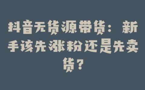 抖音无货源带货：新手该先涨粉还是先卖货？