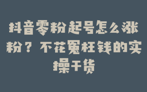 抖音零粉起号怎么涨粉？不花冤枉钱的实操干货