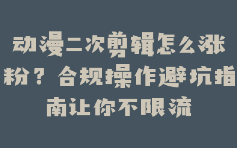 动漫二次剪辑怎么涨粉？合规操作避坑指南让你不限流