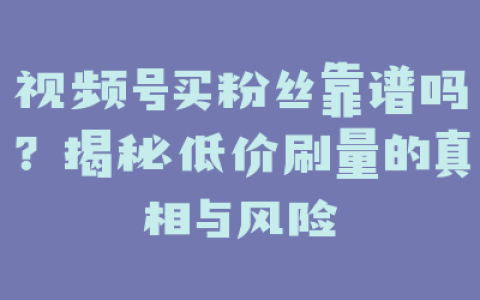 视频号买粉丝靠谱吗？揭秘低价刷量的真相与风险