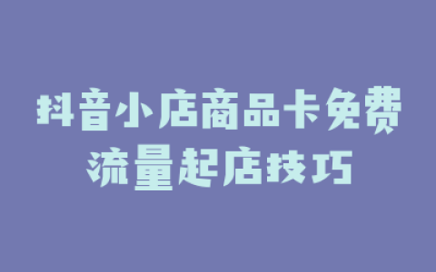 抖音小店商品卡免费流量起店技巧