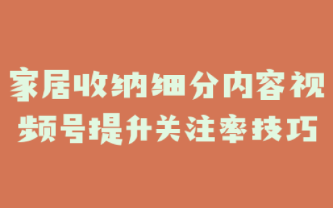家居收纳细分内容视频号提升关注率技巧